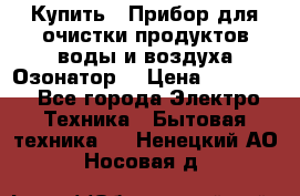  Купить : Прибор для очистки продуктов,воды и воздуха.Озонатор  › Цена ­ 25 500 - Все города Электро-Техника » Бытовая техника   . Ненецкий АО,Носовая д.